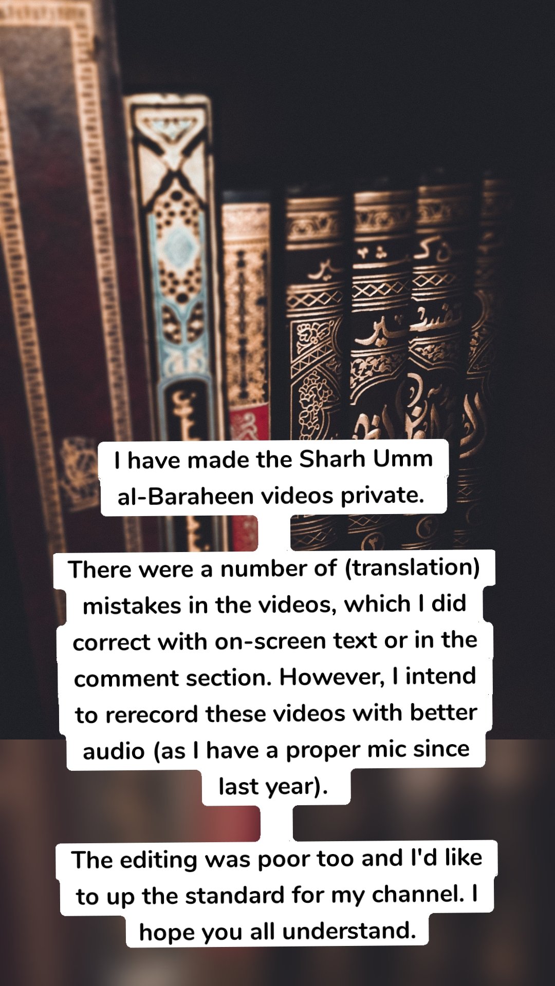 I have made the Sharh Umm al-Baraheen videos private. 

There were a number of (translation) mistakes in the videos, which I did correct with on-screen text or in the comment section. However, I intend to rerecord these videos with better audio (as I have a proper mic since last year). 

The editing was poor too and I'd like to up the standard for my channel. I hope you all understand.